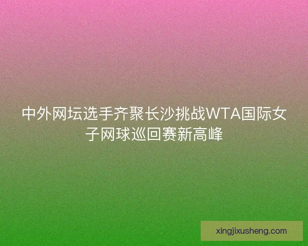 中外网坛选手齐聚长沙挑战WTA国际女子网球巡回赛新高峰