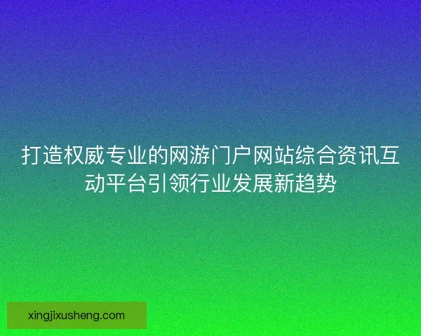 打造权威专业的网游门户网站综合资讯互动平台引领行业发展新趋势