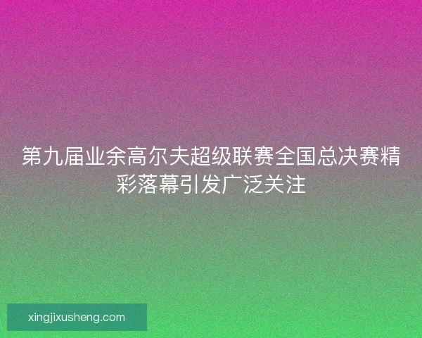 第九届业余高尔夫超级联赛全国总决赛精彩落幕引发广泛关注