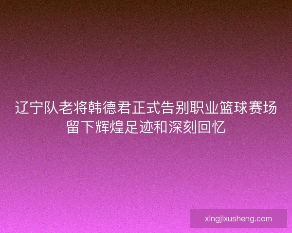 辽宁队老将韩德君正式告别职业篮球赛场留下辉煌足迹和深刻回忆